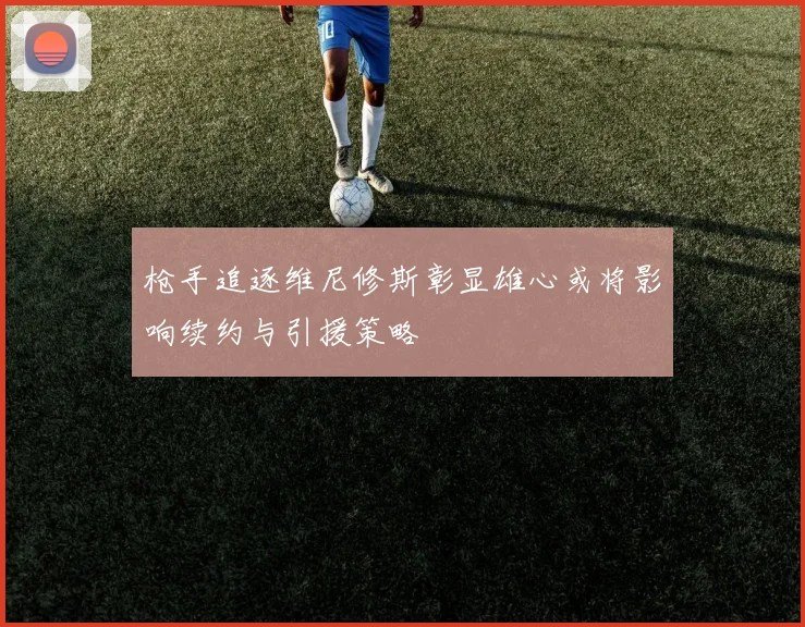 枪手追逐维尼修斯彰显雄心或将影响续约与引援策略