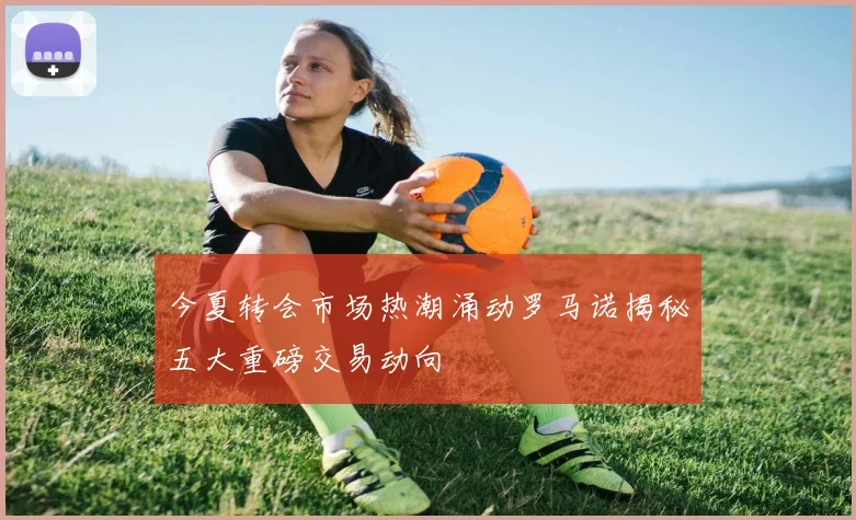 今夏转会市场热潮涌动罗马诺揭秘五大重磅交易动向