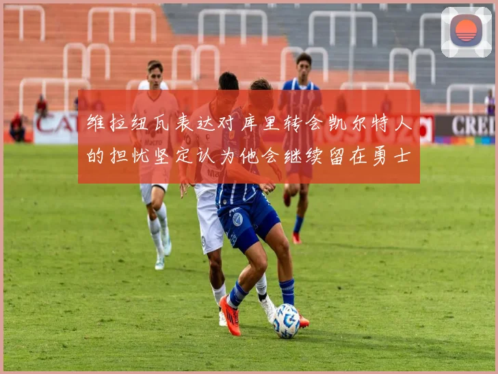 维拉纽瓦表达对库里转会凯尔特人的担忧坚定认为他会继续留在勇士队