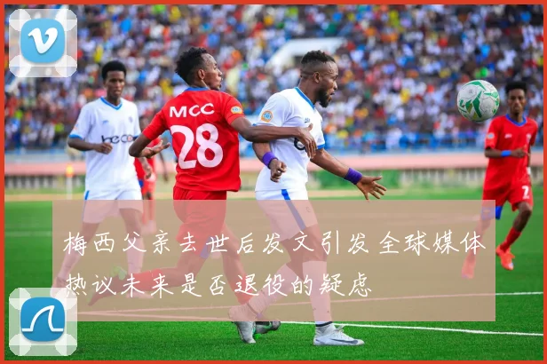 梅西父亲去世后发文引发全球媒体热议未来是否退役的疑虑