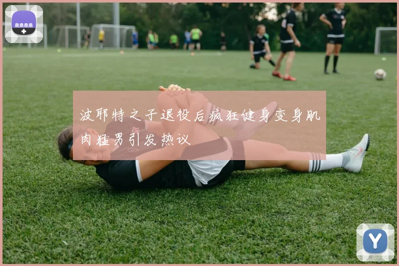 波耶特之子退役后疯狂健身变身肌肉猛男引发热议