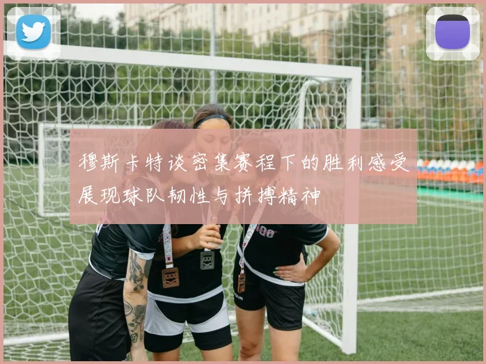 穆斯卡特谈密集赛程下的胜利感受展现球队韧性与拼搏精神