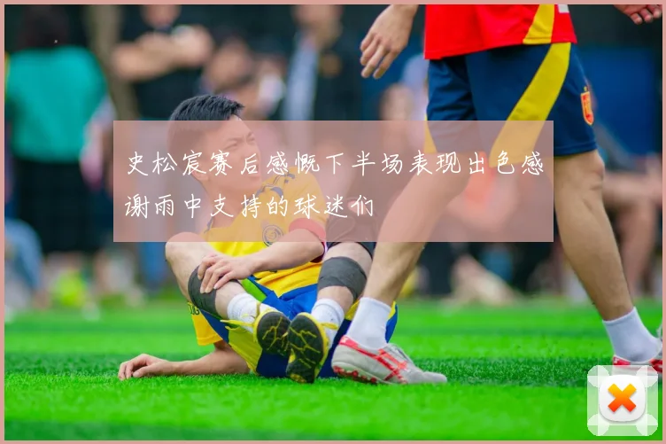 史松宸赛后感慨下半场表现出色感谢雨中支持的球迷们