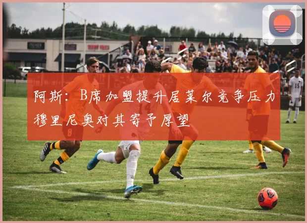 阿斯：B席加盟提升居莱尔竞争压力穆里尼奥对其寄予厚望
