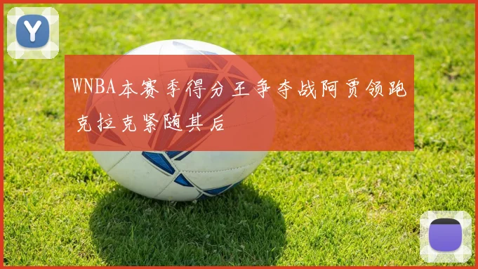WNBA本赛季得分王争夺战阿贾领跑克拉克紧随其后
