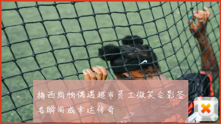 梅西购物偶遇超市员工微笑合影签名瞬间成幸运传奇