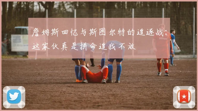 詹姆斯回忆与斯图尔特的追逐战:这家伙真是拼命追我不放